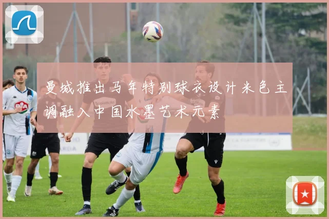 曼城推出马年特别球衣设计米色主调融入中国水墨艺术元素
