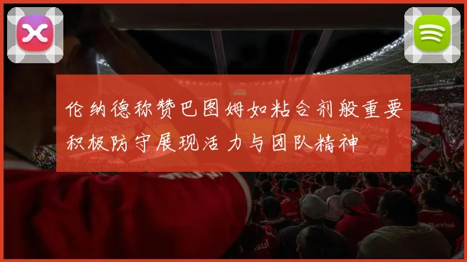 伦纳德称赞巴图姆如粘合剂般重要积极防守展现活力与团队精神