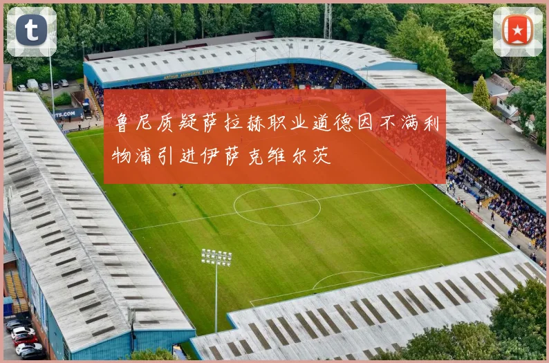 鲁尼质疑萨拉赫职业道德因不满利物浦引进伊萨克维尔茨
