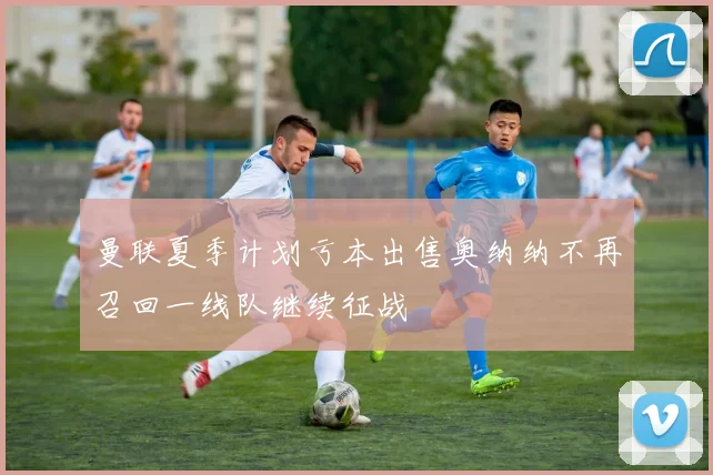 曼联夏季计划亏本出售奥纳纳不再召回一线队继续征战