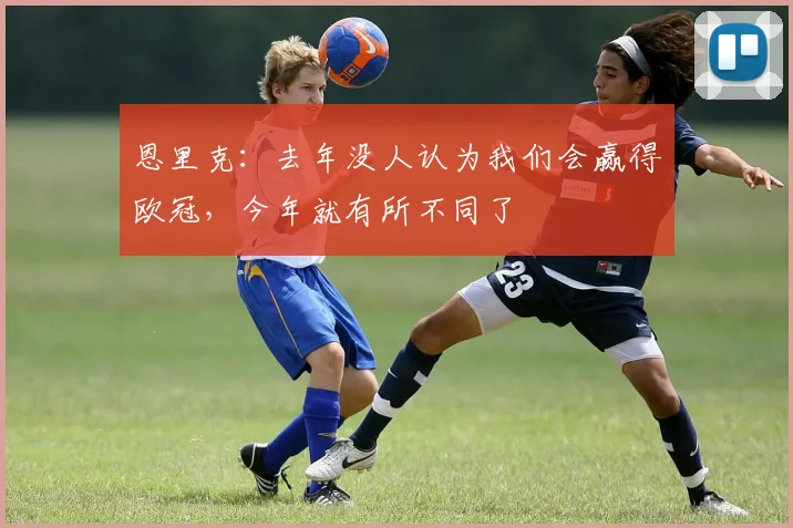恩里克：去年没人认为我们会赢得欧冠，今年就有所不同了
