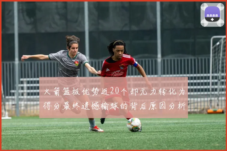 火箭篮板优势近20个却无力转化为得分最终遗憾输球的背后原因分析