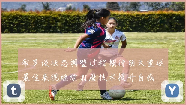 希罗谈状态调整过程期待明天重返最佳表现继续打磨技术提升自我