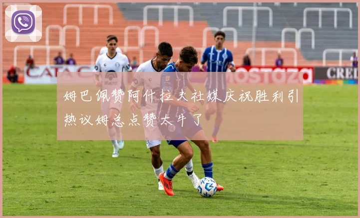姆巴佩赞阿什拉夫社媒庆祝胜利引热议姆总点赞太牛了
