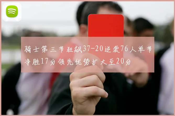 骑士第三节狂飙37-20逆袭76人单节净胜17分领先优势扩大至20分