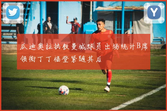 瓜迪奥拉执教曼城球员出场统计B席领衔丁丁福登紧随其后