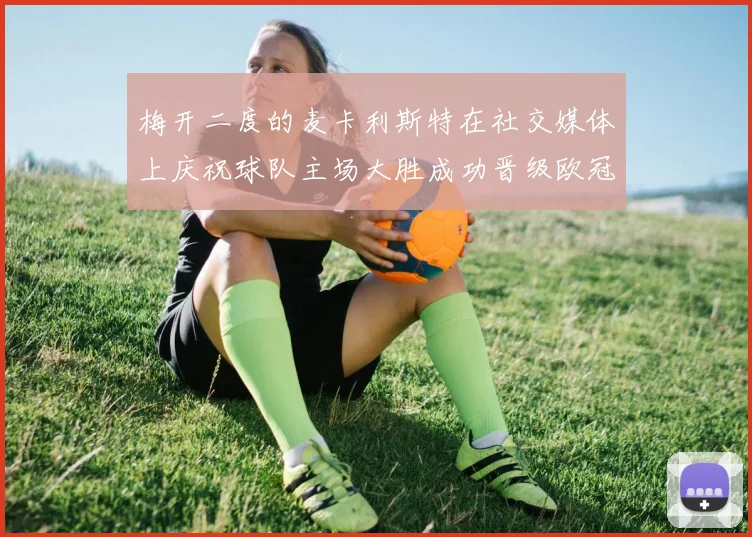 梅开二度的麦卡利斯特在社交媒体上庆祝球队主场大胜成功晋级欧冠16强