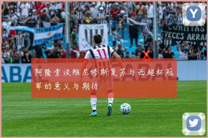 阿隆索谈维尼修斯复苏与西超杯冠军的意义与期待