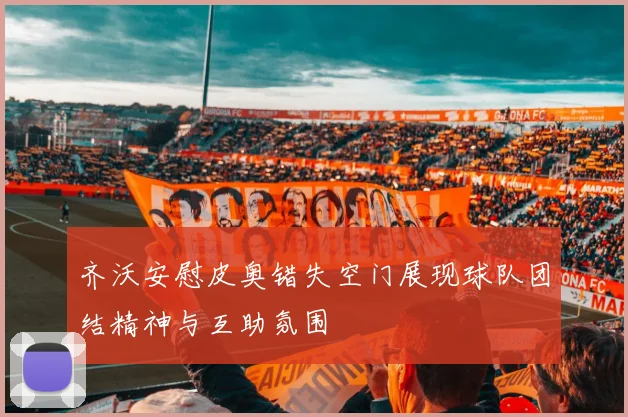 齐沃安慰皮奥错失空门展现球队团结精神与互助氛围