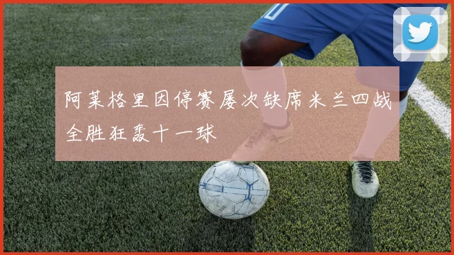 阿莱格里因停赛屡次缺席米兰四战全胜狂轰十一球